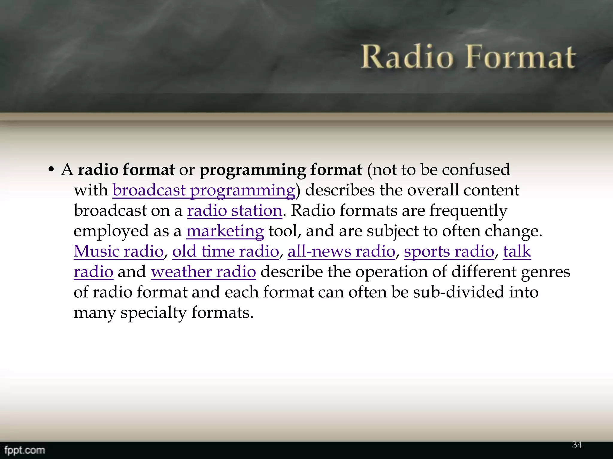 • A radio format or programming format (not to be confused
with broadcast programming) describes the overall content
broadcast on a radio station. Radio formats are frequently
employed as a marketing tool, and are subject to often change.
Music radio, old time radio, all-news radio, sports radio, talk
radio and weather radio describe the operation of different genres
of radio format and each format can often be sub-divided into
many specialty formats.
34
 