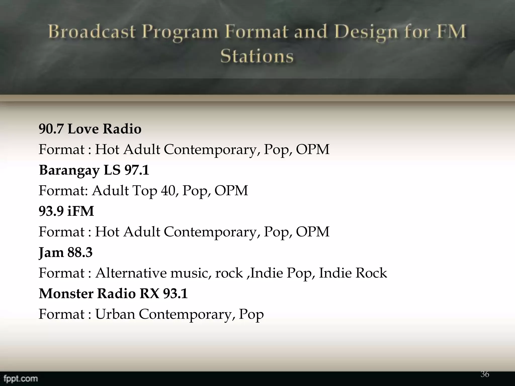 90.7 Love Radio
Format : Hot Adult Contemporary, Pop, OPM
Barangay LS 97.1
Format: Adult Top 40, Pop, OPM
93.9 iFM
Format : Hot Adult Contemporary, Pop, OPM
Jam 88.3
Format : Alternative music, rock ,Indie Pop, Indie Rock
Monster Radio RX 93.1
Format : Urban Contemporary, Pop
36
 