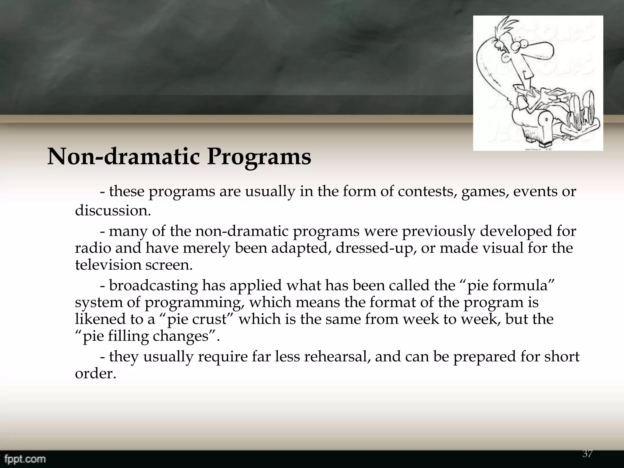 Non-dramatic Programs
- these programs are usually in the form of contests, games, events or
discussion.
- many of the non-dramatic programs were previously developed for
radio and have merely been adapted, dressed-up, or made visual for the
television screen.
- broadcasting has applied what has been called the “pie formula”
system of programming, which means the format of the program is
likened to a “pie crust” which is the same from week to week, but the
“pie filling changes”.
- they usually require far less rehearsal, and can be prepared for short
order.
37
 