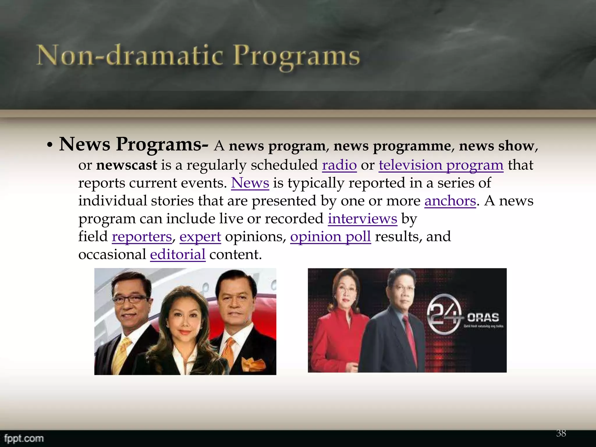 • News Programs- A news program, news programme, news show,
or newscast is a regularly scheduled radio or television program that
reports current events. News is typically reported in a series of
individual stories that are presented by one or more anchors. A news
program can include live or recorded interviews by
field reporters, expert opinions, opinion poll results, and
occasional editorial content.
38
 