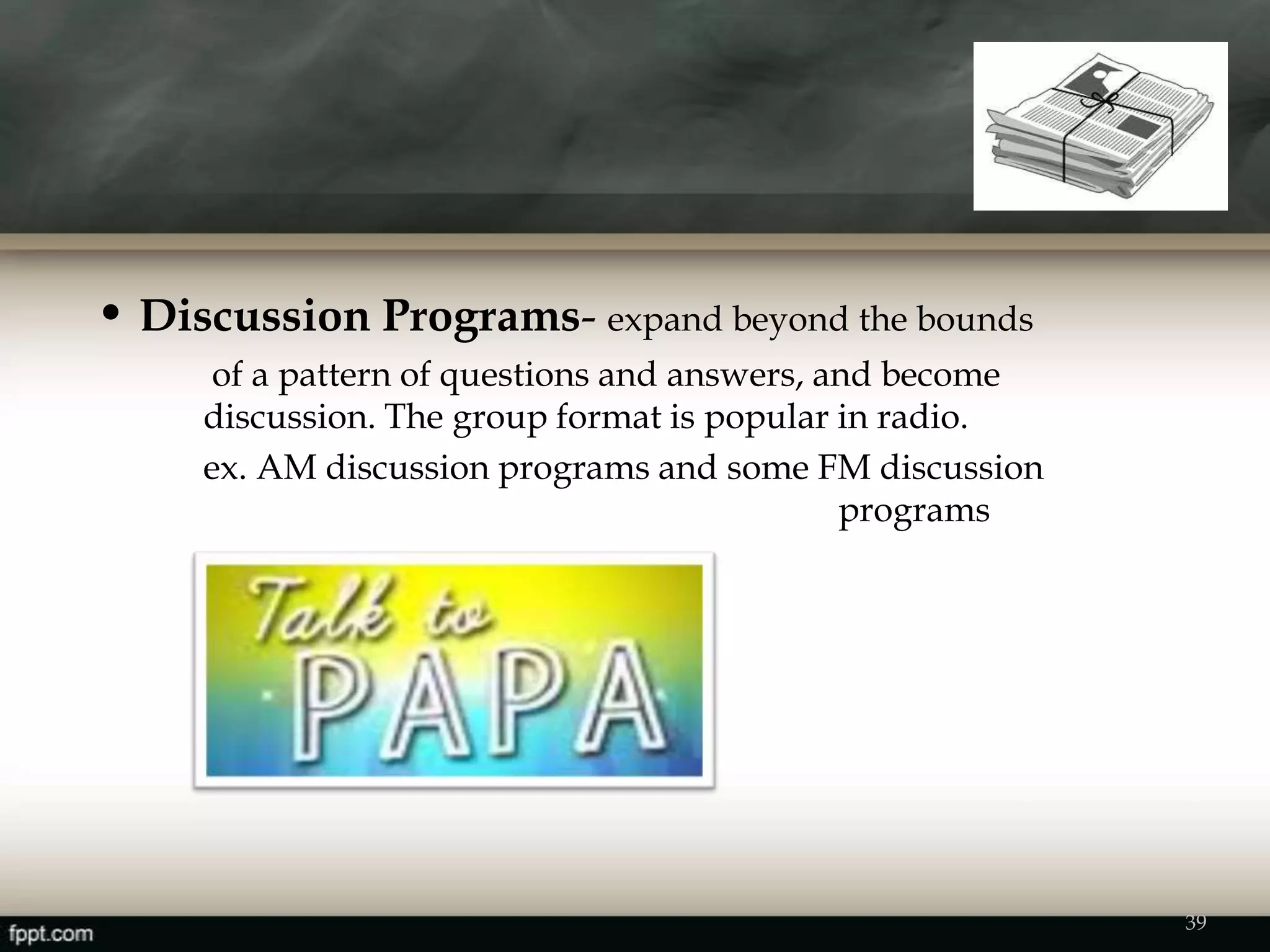 • Discussion Programs- expand beyond the bounds
of a pattern of questions and answers, and become
discussion. The group format is popular in radio.
ex. AM discussion programs and some FM discussion
programs
39
 
