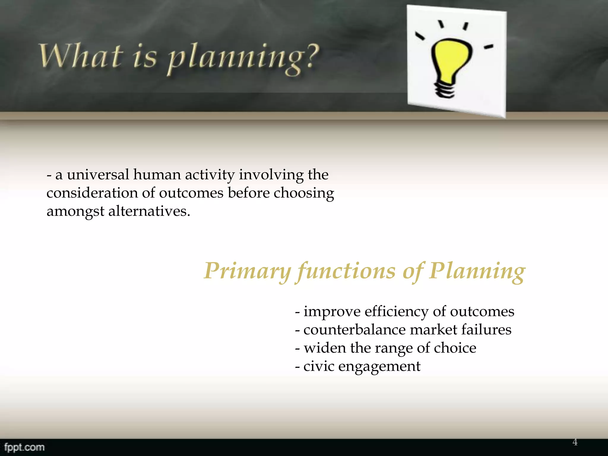 4
- a universal human activity involving the
consideration of outcomes before choosing
amongst alternatives.
Primary functions of Planning
- improve efficiency of outcomes
- counterbalance market failures
- widen the range of choice
- civic engagement
 
