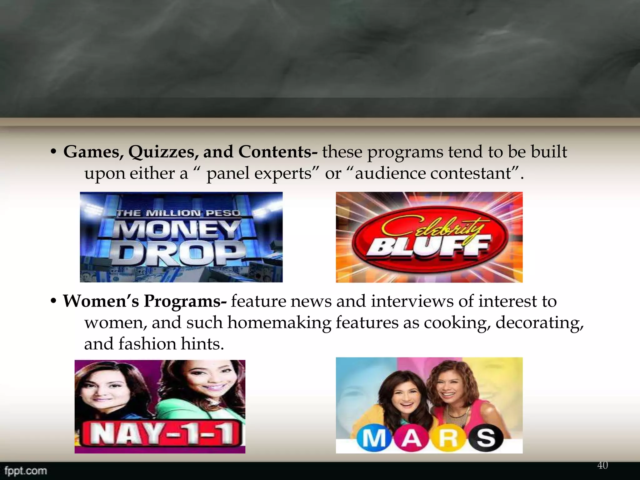 • Games, Quizzes, and Contents- these programs tend to be built
upon either a “ panel experts” or “audience contestant”.
• Women’s Programs- feature news and interviews of interest to
women, and such homemaking features as cooking, decorating,
and fashion hints.
40
 