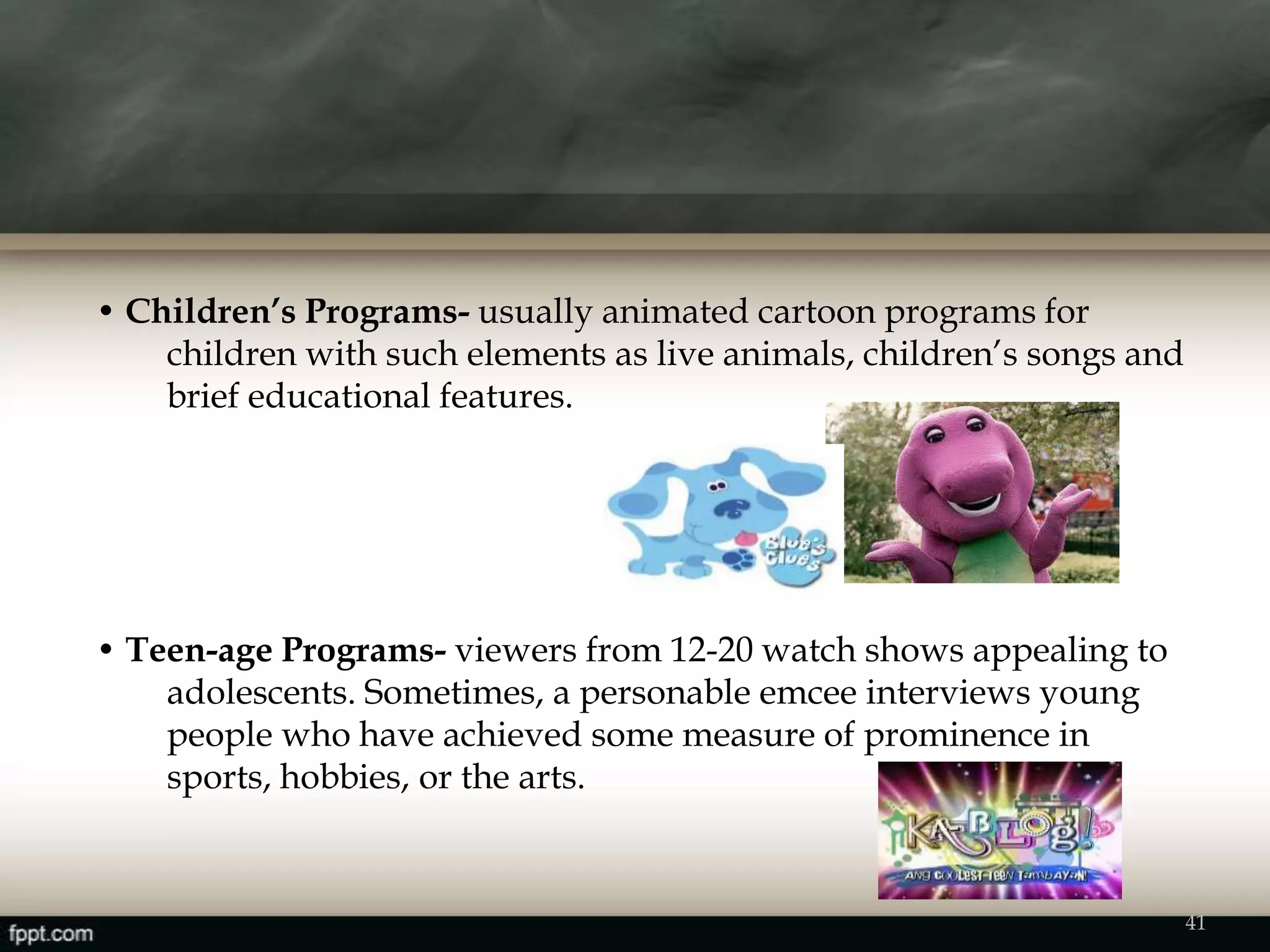 • Children’s Programs- usually animated cartoon programs for
children with such elements as live animals, children’s songs and
brief educational features.
• Teen-age Programs- viewers from 12-20 watch shows appealing to
adolescents. Sometimes, a personable emcee interviews young
people who have achieved some measure of prominence in
sports, hobbies, or the arts.
41
 