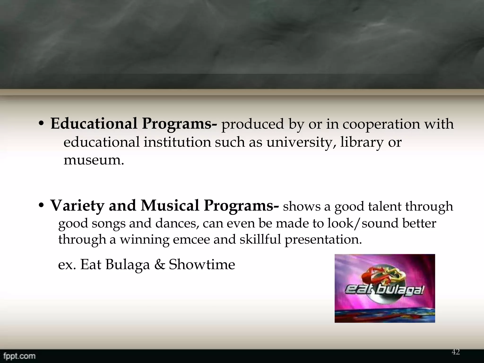 • Educational Programs- produced by or in cooperation with
educational institution such as university, library or
museum.
• Variety and Musical Programs- shows a good talent through
good songs and dances, can even be made to look/sound better
through a winning emcee and skillful presentation.
ex. Eat Bulaga & Showtime
42
 