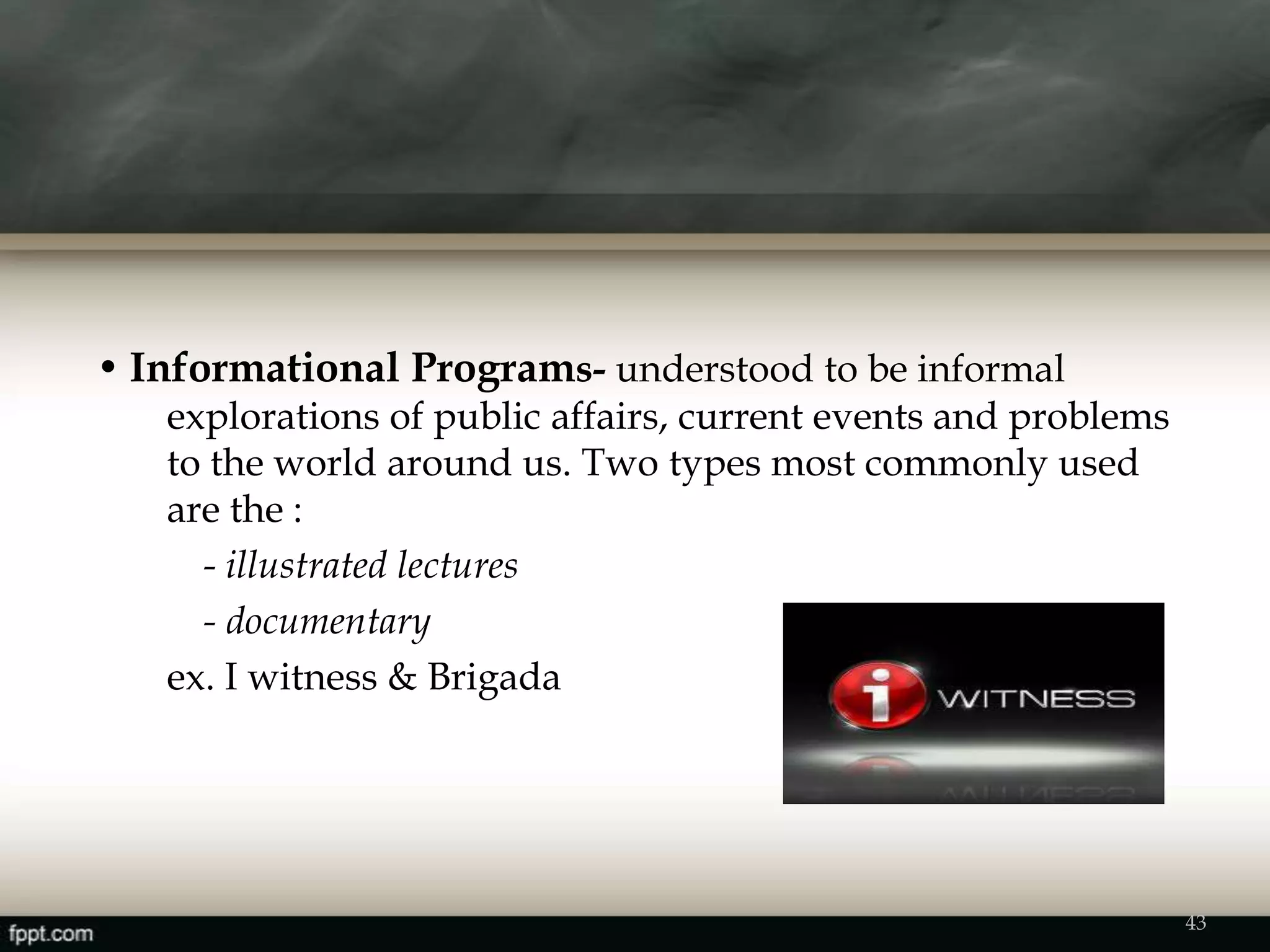 • Informational Programs- understood to be informal
explorations of public affairs, current events and problems
to the world around us. Two types most commonly used
are the :
- illustrated lectures
- documentary
ex. I witness & Brigada
43
 