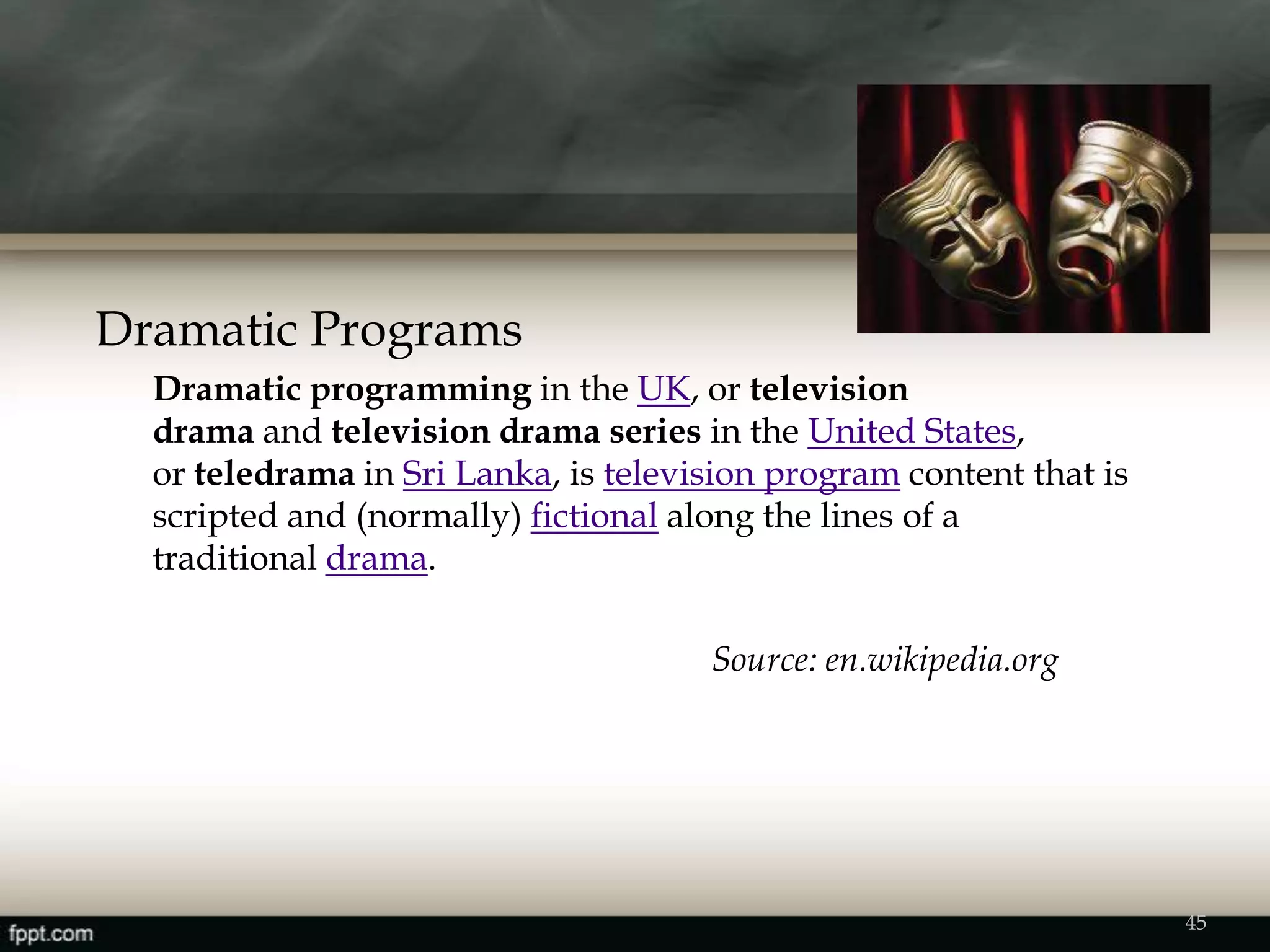 Dramatic Programs
Dramatic programming in the UK, or television
drama and television drama series in the United States,
or teledrama in Sri Lanka, is television program content that is
scripted and (normally) fictional along the lines of a
traditional drama.
Source: en.wikipedia.org
45
 