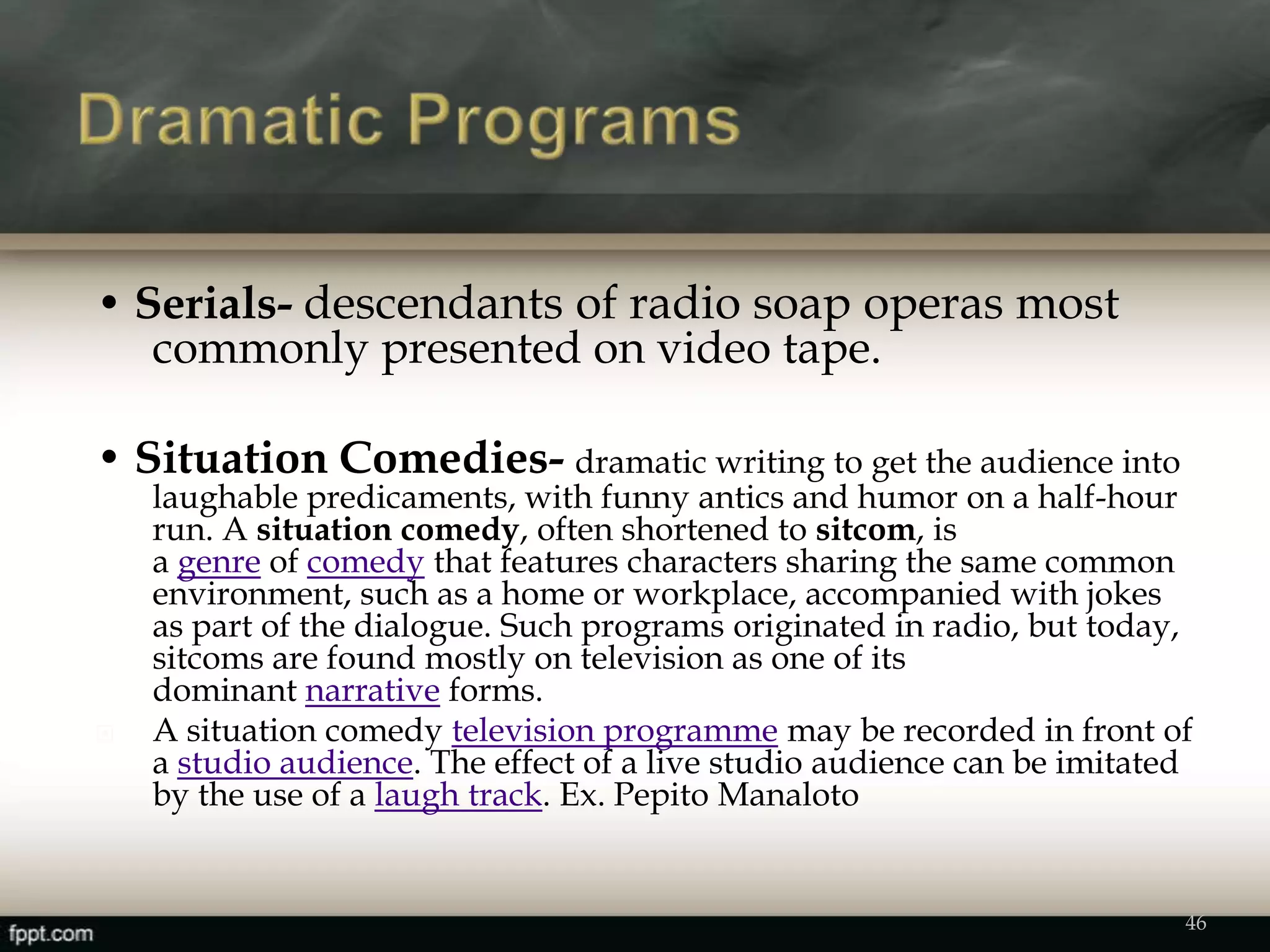• Serials- descendants of radio soap operas most
commonly presented on video tape.
• Situation Comedies- dramatic writing to get the audience into
laughable predicaments, with funny antics and humor on a half-hour
run. A situation comedy, often shortened to sitcom, is
a genre of comedy that features characters sharing the same common
environment, such as a home or workplace, accompanied with jokes
as part of the dialogue. Such programs originated in radio, but today,
sitcoms are found mostly on television as one of its
dominant narrative forms.
 A situation comedy television programme may be recorded in front of
a studio audience. The effect of a live studio audience can be imitated
by the use of a laugh track. Ex. Pepito Manaloto
46
 