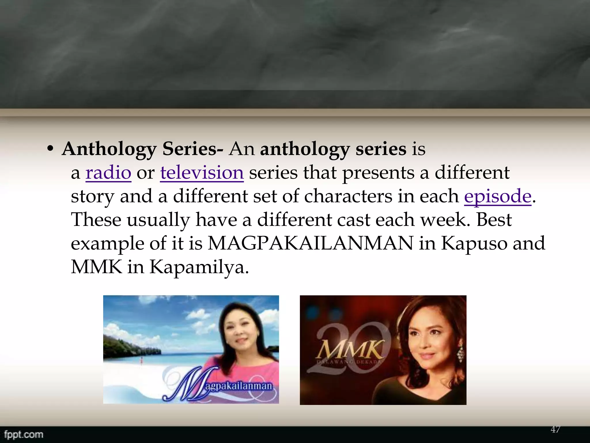 • Anthology Series- An anthology series is
a radio or television series that presents a different
story and a different set of characters in each episode.
These usually have a different cast each week. Best
example of it is MAGPAKAILANMAN in Kapuso and
MMK in Kapamilya.
47
 