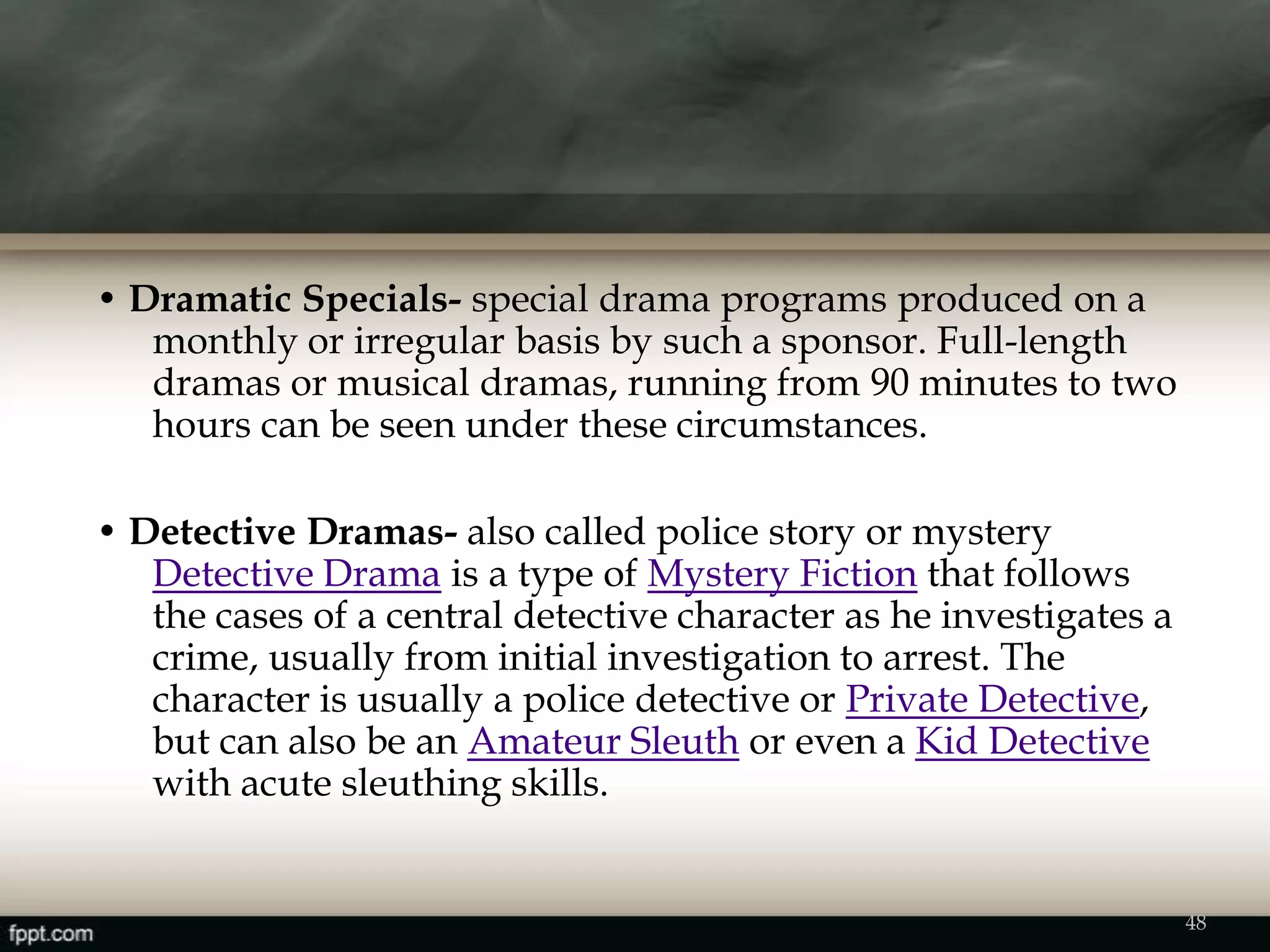 • Dramatic Specials- special drama programs produced on a
monthly or irregular basis by such a sponsor. Full-length
dramas or musical dramas, running from 90 minutes to two
hours can be seen under these circumstances.
• Detective Dramas- also called police story or mystery
Detective Drama is a type of Mystery Fiction that follows
the cases of a central detective character as he investigates a
crime, usually from initial investigation to arrest. The
character is usually a police detective or Private Detective,
but can also be an Amateur Sleuth or even a Kid Detective
with acute sleuthing skills.
48
 
