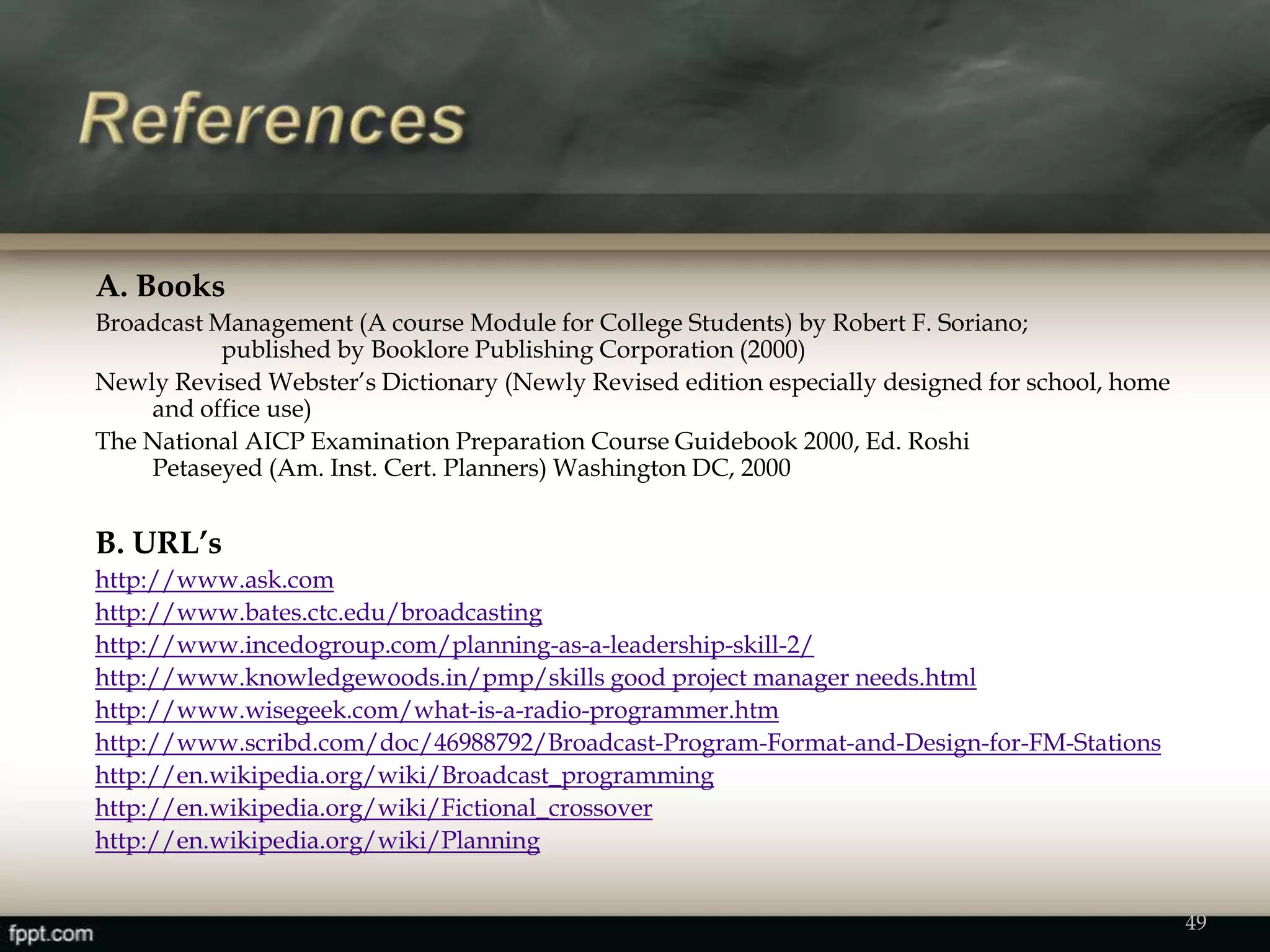 A. Books
Broadcast Management (A course Module for College Students) by Robert F. Soriano;
published by Booklore Publishing Corporation (2000)
Newly Revised Webster’s Dictionary (Newly Revised edition especially designed for school, home
and office use)
The National AICP Examination Preparation Course Guidebook 2000, Ed. Roshi
Petaseyed (Am. Inst. Cert. Planners) Washington DC, 2000
B. URL’s
http://www.ask.com
http://www.bates.ctc.edu/broadcasting
http://www.incedogroup.com/planning-as-a-leadership-skill-2/
http://www.knowledgewoods.in/pmp/skills good project manager needs.html
http://www.wisegeek.com/what-is-a-radio-programmer.htm
http://www.scribd.com/doc/46988792/Broadcast-Program-Format-and-Design-for-FM-Stations
http://en.wikipedia.org/wiki/Broadcast_programming
http://en.wikipedia.org/wiki/Fictional_crossover
http://en.wikipedia.org/wiki/Planning
49
 