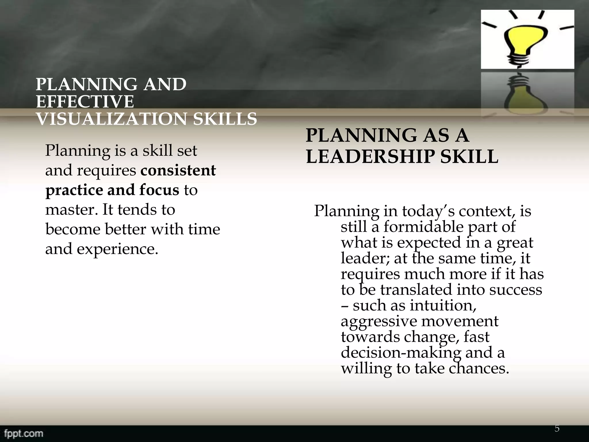 PLANNING AND
EFFECTIVE
VISUALIZATION SKILLS
PLANNING AS A
LEADERSHIP SKILL
Planning in today’s context, is
still a formidable part of
what is expected in a great
leader; at the same time, it
requires much more if it has
to be translated into success
– such as intuition,
aggressive movement
towards change, fast
decision-making and a
willing to take chances.
Planning is a skill set
and requires consistent
practice and focus to
master. It tends to
become better with time
and experience.
5
 