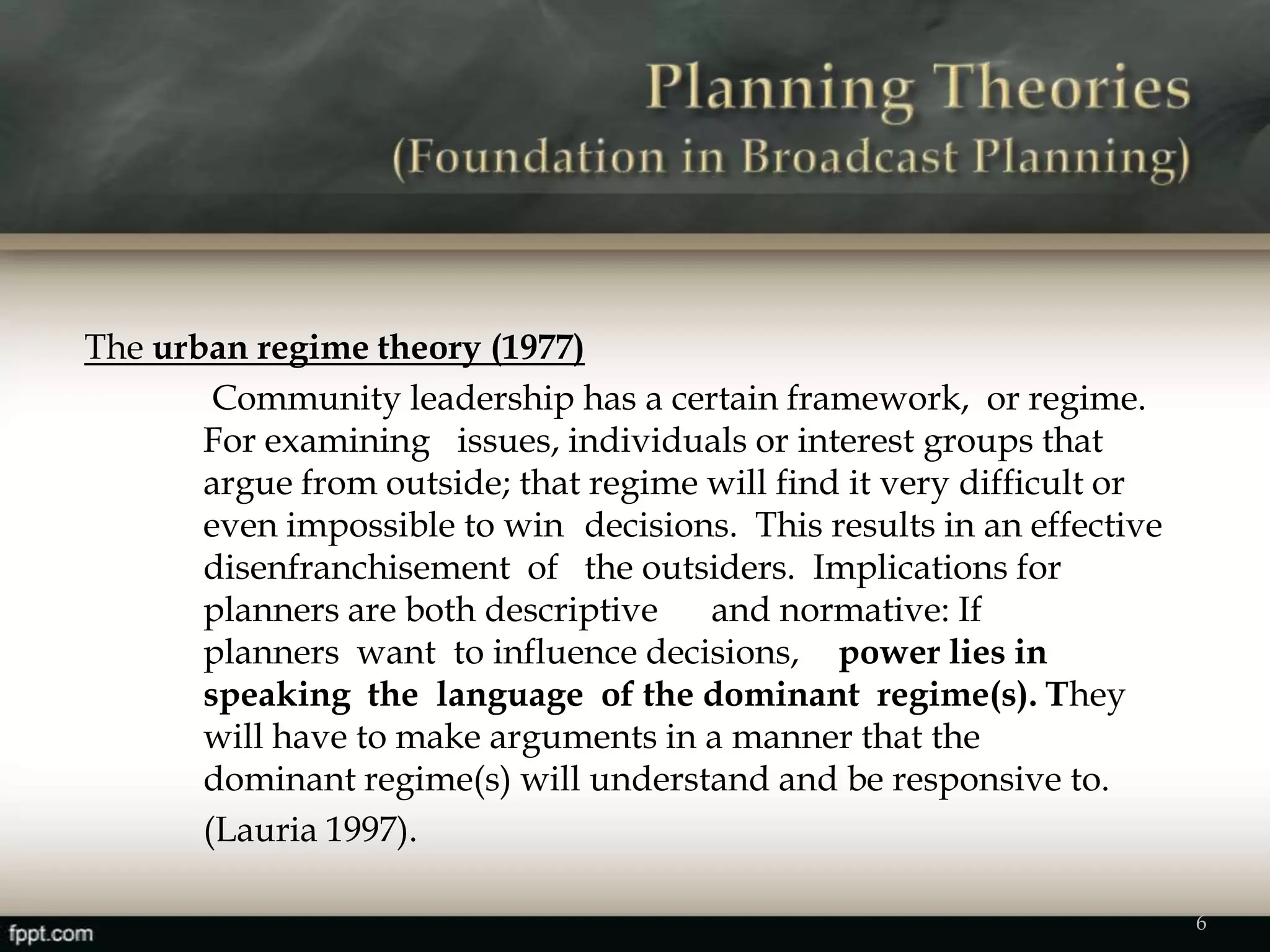 The urban regime theory (1977)
Community leadership has a certain framework, or regime.
For examining issues, individuals or interest groups that
argue from outside; that regime will find it very difficult or
even impossible to win decisions. This results in an effective
disenfranchisement of the outsiders. Implications for
planners are both descriptive and normative: If
planners want to influence decisions, power lies in
speaking the language of the dominant regime(s). They
will have to make arguments in a manner that the
dominant regime(s) will understand and be responsive to.
(Lauria 1997).
6
 