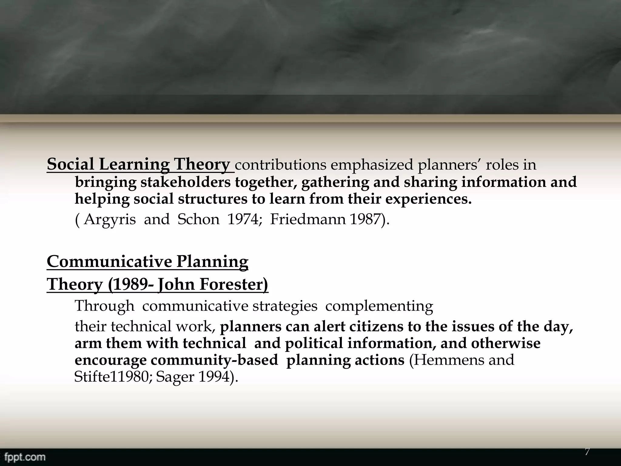 Social Learning Theory contributions emphasized planners’ roles in
bringing stakeholders together, gathering and sharing information and
helping social structures to learn from their experiences.
( Argyris and Schon 1974; Friedmann 1987).
Communicative Planning
Theory (1989- John Forester)
Through communicative strategies complementing
their technical work, planners can alert citizens to the issues of the day,
arm them with technical and political information, and otherwise
encourage community-based planning actions (Hemmens and
Stifte11980; Sager 1994).
7
 