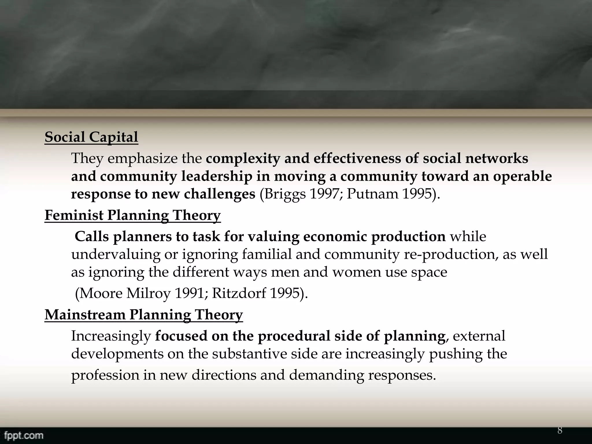 Social Capital
They emphasize the complexity and effectiveness of social networks
and community leadership in moving a community toward an operable
response to new challenges (Briggs 1997; Putnam 1995).
Feminist Planning Theory
Calls planners to task for valuing economic production while
undervaluing or ignoring familial and community re-production, as well
as ignoring the different ways men and women use space
(Moore Milroy 1991; Ritzdorf 1995).
Mainstream Planning Theory
Increasingly focused on the procedural side of planning, external
developments on the substantive side are increasingly pushing the
profession in new directions and demanding responses.
8
 