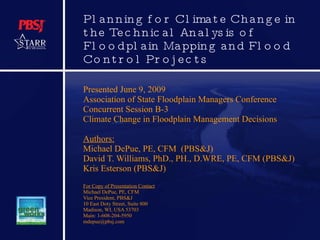 Planning for Climate Change in the Technical Analysis of Floodplain Mapping and Flood Control Projects Presented June 9, 2009 Association of State Floodplain Managers Conference Concurrent Session B-3  Climate Change in Floodplain Management Decisions Authors: Michael DePue, PE, CFM  (PBS&J) David T. Williams, PhD., PH., D.WRE, PE, CFM (PBS&J) Kris Esterson (PBS&J) For Copy of Presentation Contact Michael DePue, PE, CFM Vice President, PBS&J 10 East Doty Street, Suite 800 Madison, WI, USA 53703 Main: 1-608-204-5950 [email_address] 