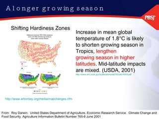 A longer growing season http://www.arborday.org/media/mapchanges.cfm Shifting Hardiness Zones  Increase in mean global temperature of 1.8°C is likely to shorten growing season in Tropics,  lengthen growing season in higher latitudes . Mid-latitude impacts are mixed. (USDA, 2001) http://www.ers.usda.gov/publications/aib765/aib765-8.pdf From:  Roy Darwin.  United States Department of Agriculture, Economic Research Service.  Climate Change and Food Security. Agriculture Information Bulletin Number 765-8 June 2001 