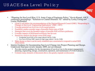 USACE Sea Level Policy “ Planning for Sea Level Rise: U.S. Army Corps of Engineers Policy.” Kevin Knuuti, ASCE conference proceedings: “Solutions to Coastal Disasters ‘02” edited by Lesley Ewing and Louise Wallendorf USACE will follow the recommendations of the National Research Council (NRC) “Responding to Changes in Sea Level: Engineering Implications” (NRC, 1987). Consider potential sea level rise in all coastal projects Feasibility studies consider range of possible future rates of SLR  Strategies that cover the broadest ranges of possible SLR will have preference Consider impacts of SLR based on historic rate for now Sensitivity analysis for design versus SLR range Extrapolate local SLR as low range (about 0.4m by 2100) Use Curve III from NRC reports as high range (about 1.5m by 2100) Make design so that it can be easily modified once constructed to respond to actual SLR observations Interim Guidance for Incorporating Sea-Level Change into Project Planning and Design.  Underwent final peer review January 2009, not yet released. Provides interim guidance for the incorporation of sea-level rise in the project management, planning, engineering, design, construction, operation, and maintenance of USACE projects. Contains many elements of document above, but greatly expands on discussion 