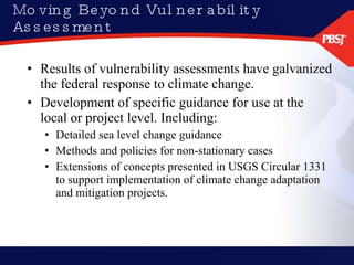 Moving Beyond Vulnerability Assessment Results of vulnerability assessments have galvanized the federal response to climate change. Development of specific guidance for use at the local or project level. Including: Detailed sea level change guidance Methods and policies for non-stationary cases Extensions of concepts presented in USGS Circular 1331 to support implementation of climate change adaptation and mitigation projects. 