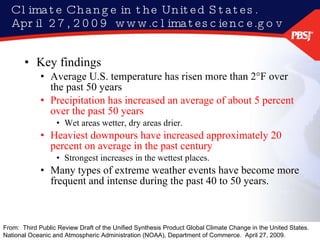 Climate Change in the United States.  April 27, 2009  www.climatescience.gov Key findings Average U.S. temperature has risen more than 2°F over the past 50 years Precipitation has increased an average of about 5 percent over the past 50 years Wet areas wetter, dry areas drier. Heaviest downpours have increased approximately 20 percent on average in the past century Strongest increases in the wettest places. Many types of extreme weather events have become more frequent and intense during the past 40 to 50 years. From:  Third Public Review Draft of the Unified Synthesis Product Global Climate Change in the United States.  National Oceanic and Atmospheric Administration (NOAA), Department of Commerce.  April 27, 2009.  