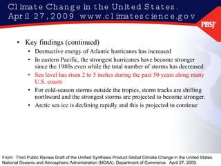 Climate Change in the United States.  April 27, 2009  www.climatescience.gov Key findings (continued) Destructive energy of Atlantic hurricanes has increased  In eastern Pacific, the strongest hurricanes have become stronger since the 1980s even while the total number of storms has decreased. Sea level has risen 2 to 5 inches during the past 50 years along many U.S. coasts For cold-season storms outside the tropics, storm tracks are shifting northward and the strongest storms are projected to become stronger. Arctic sea ice is declining rapidly and this is projected to continue From:  Third Public Review Draft of the Unified Synthesis Product Global Climate Change in the United States.  National Oceanic and Atmospheric Administration (NOAA), Department of Commerce.  April 27, 2009.  
