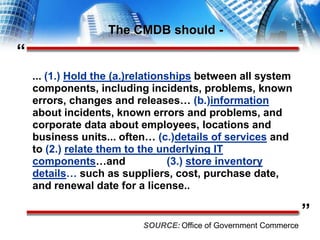 “”The CMDB should -... (1.) Hold the (a.)relationships between all system components, including incidents, problems, known errors, changes and releases… (b.)information about incidents, known errors and problems, and corporate data about employees, locations and business units... often… (c.)details of services and to (2.)relate them to the underlying IT components…and              (3.) store inventory details… such as suppliers, cost, purchase date, and renewal date for a license..SOURCE:Office of Government Commerce