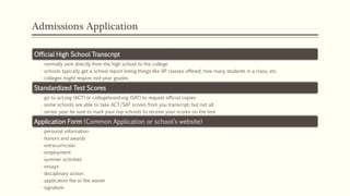 Admissions Application
Official High School Transcript
• normally sent directly from the high school to the college
• schools typically get a school report listing things like AP classes offered, how many students in a class, etc.
• colleges might require mid-year grades
Standardized Test Scores
• go to act.org (ACT) or collegeboard.org (SAT) to request official copies
• some schools are able to take ACT/SAT scores from you transcript, but not all
• senior year be sure to mark your top schools to receive your scores on the test
Application Form (Common Application or school’s website)
• personal information
• honors and awards
• extracurricular
• employment
• summer activities
• essays
• disciplinary action
• application fee or fee waiver
• signature
 