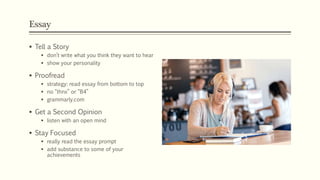Essay
 Tell a Story
 don’t write what you think they want to hear
 show your personality
 Proofread
 strategy: read essay from bottom to top
 no “thnx” or “B4”
 grammarly.com
 Get a Second Opinion
 listen with an open mind
 Stay Focused
 really read the essay prompt
 add substance to some of your
achievements
 