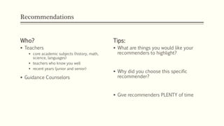 Recommendations
Who?
 Teachers
 core academic subjects (history, math,
science, languages)
 teachers who know you well
 recent years (junior and senior)
 Guidance Counselors
Tips:
 What are things you would like your
recommenders to highlight?
 Why did you choose this specific
recommender?
 Give recommenders PLENTY of time
 