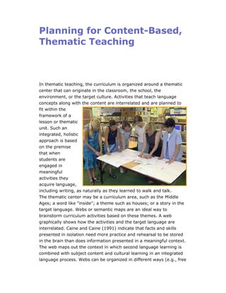 Planning for Content-Based,
Thematic Teaching



In thematic teaching, the curriculum is organized around a thematic
center that can originate in the classroom, the school, the
environment, or the target culture. Activities that teach language
concepts along with the content are interrelated and are planned to
fit within the
framework of a
lesson or thematic
unit. Such an
integrated, holistic
approach is based
on the premise
that when
students are
engaged in
meaningful
activities they
acquire language,
including writing, as naturally as they learned to walk and talk.
The thematic center may be a curriculum area, such as the Middle
Ages; a word like "inside"; a theme such as houses; or a story in the
target language. Webs or semantic maps are an ideal way to
brainstorm curriculum activities based on these themes. A web
graphically shows how the activities and the target language are
interrelated. Caine and Caine (1991) indicate that facts and skills
presented in isolation need more practice and rehearsal to be stored
in the brain than does information presented in a meaningful context.
The web maps out the context in which second language learning is
combined with subject content and cultural learning in an integrated
language process. Webs can be organized in different ways (e.g., free
 