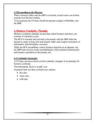 11
3.3 Responding to the Disaster
When a disaster strikes and the DRP is activated, actual events can at times
outstrip even the best of plans.
To be prepared, the CP team should incorporate a degree of flexibility into
the DRP.
4. Business Continuity Planning
Business continuity planning ensures that critical business functions can
continue if a disaster occurs.
The BCP is activated and executed concurrently with the DRP when the
disaster is major or long term and requires fuller and complex restoration of
information and information resources.
While the BCP reestablishes critical business functions at an alternate site,
the DRP team focuses on the reestablishment of the technical infrastructure
and business operations at the primary site.
4.1 Continuity Strategies
A CP team can choosefrom several continuity strategies in its planning for
business continuity.
The determining factor is usually cost.
In general there are three exclusive-use options:
 hot sites,
 warm sites,
 cold sites,
 