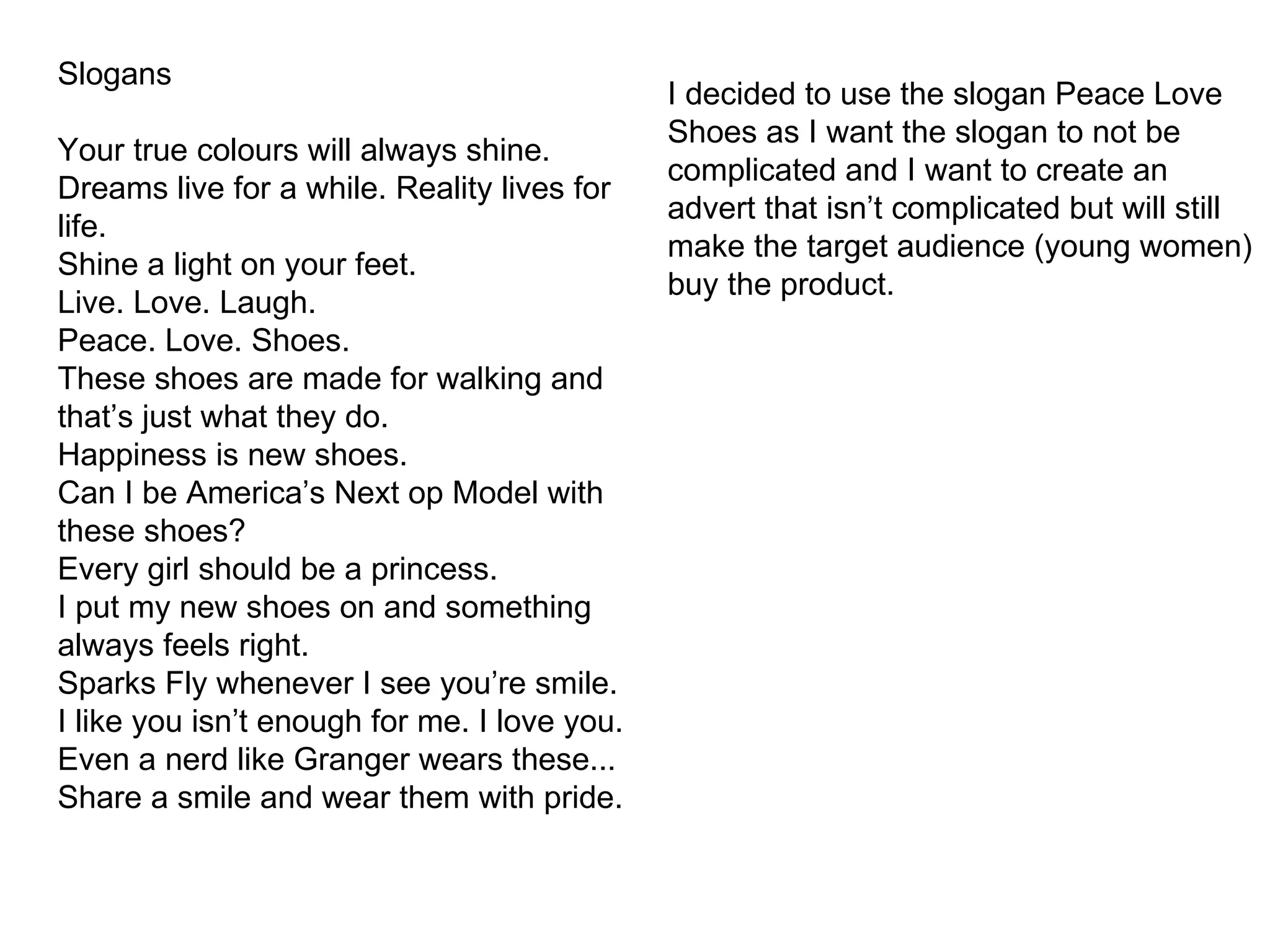 Slogans Your true colours will always shine. Dreams live for a while. Reality lives for life. Shine a light on you r feet. Live. Love. Laugh. Peace. Love. Shoes. These shoes are made for walking and that’s just what they do. Happiness is new shoes. Can I be America’s Next op Model with these shoes?  Every girl should be a princess. I put my new shoes on and something always feels right. Sparks Fly whenever I see you’re smile. I like you isn’t enough for me. I love you. Even a nerd like Granger wears these... Share a smile and wear them with pride. I decided to use the slogan Peace Love Shoes as I want the slogan to not be complicated and I want to create an advert that isn’t complicated but will still make the target audience (young women) buy the product. 
