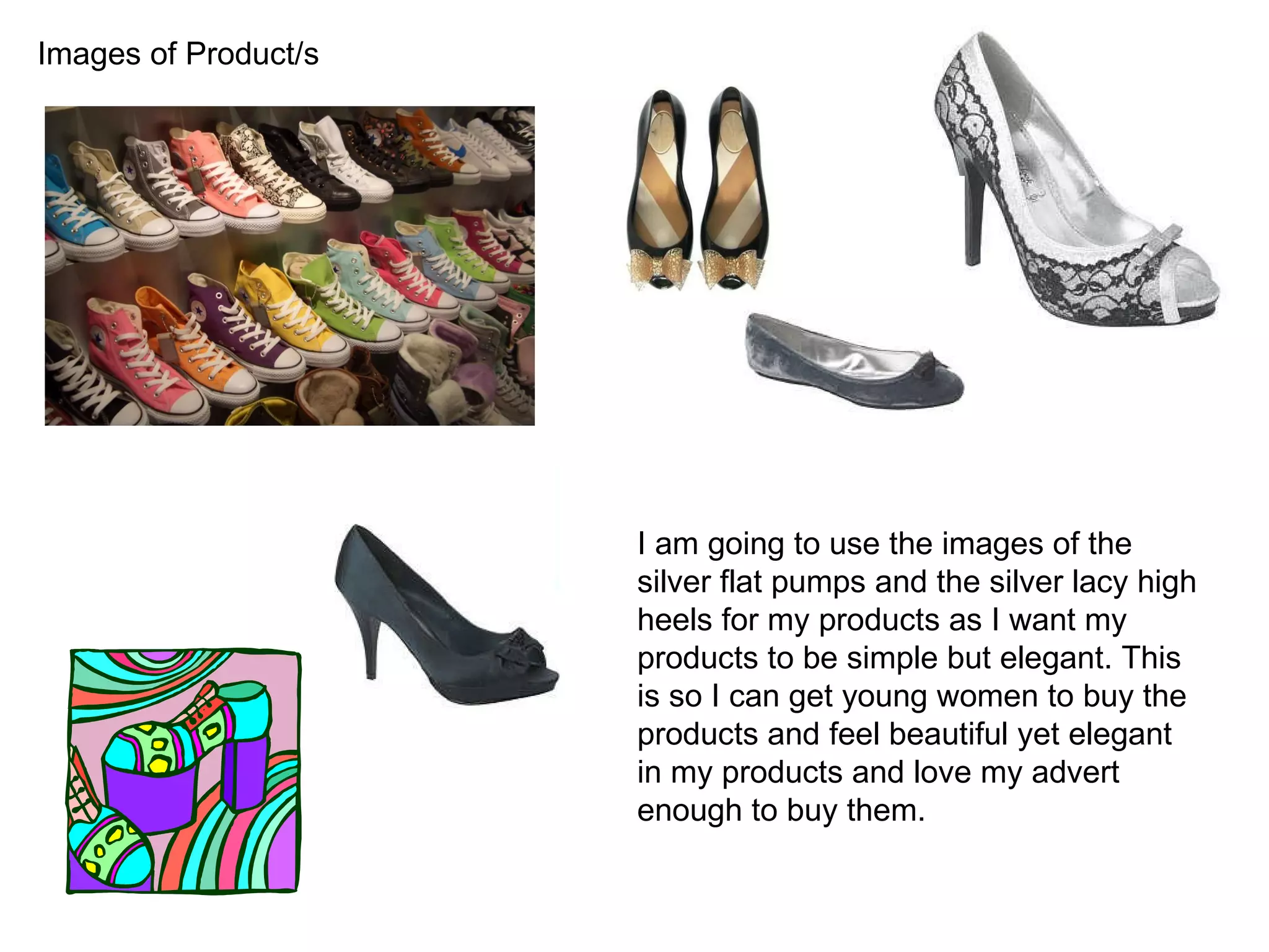 Images of Product/s I am going to use the images of the silver flat pumps and the silver lacy high heels for my products as I want my products to be simple but elegant. This is so I can get young women to buy the products and feel beautiful yet elegant in my products and love my advert enough to buy them.  