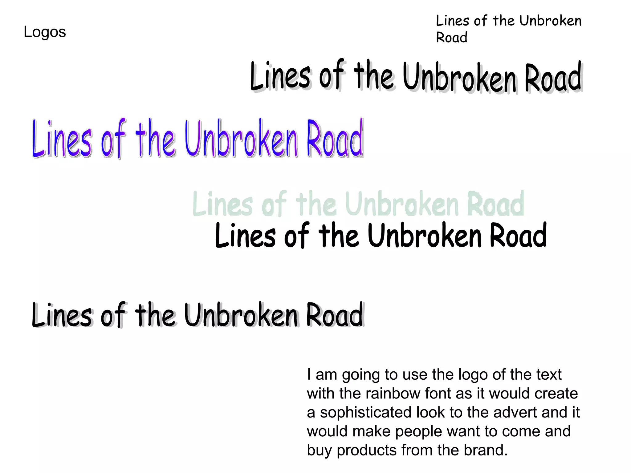 Logos Lines of the Unbroken Road Lines of the Unbroken Road Lines of the Unbroken Road Lines of the Unbroken Road Lines of the Unbroken Road I am going to use the logo of the text with the rainbow font as it would create a sophisticated look to the advert and it would make people want to come and buy products from the brand. 