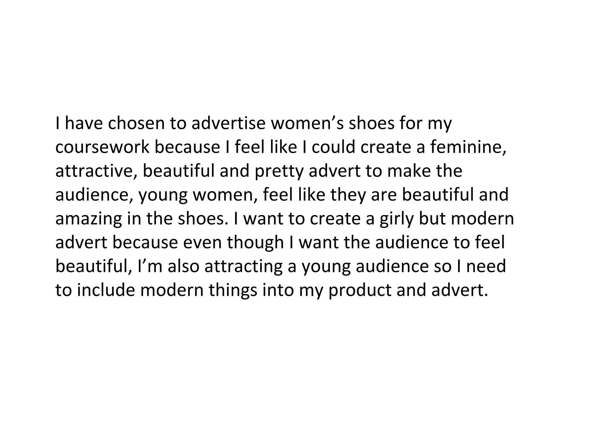 I have chosen to advertise women’s shoes for my coursework because I feel like I could create a feminine, attractive, beautiful and pretty advert to make the audience, young women, feel like they are beautiful and amazing in the shoes. I want to create a girly but modern advert because even though I want the audience to feel beautiful, I’m also attracting a young audience so I need to include modern things into my product and advert. 