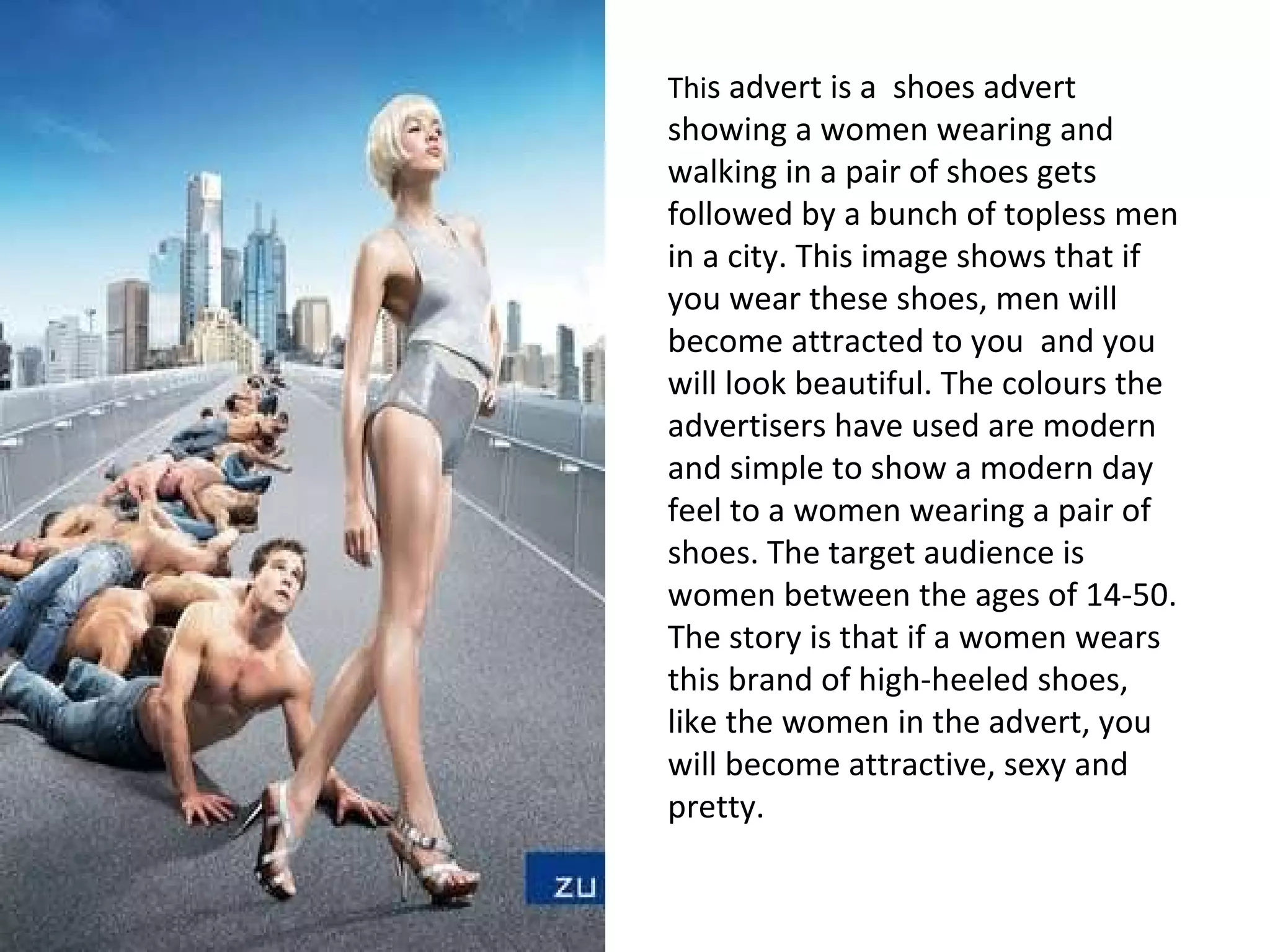 Thi s advert is a  shoes advert showing a women wearing and walking in a pair of shoes gets followed by a bunch of topless men in a city. This image shows that if you wear these shoes, men will become attracted to you  and you will look beautiful. The colours the advertisers have used are modern and simple to show a modern day feel to a women wearing a pair of shoes. The target audience is women between the ages of 14-50. The story is that if a women wears this brand of high-heeled shoes, like the women in the advert, you will become attractive, sexy and pretty.  