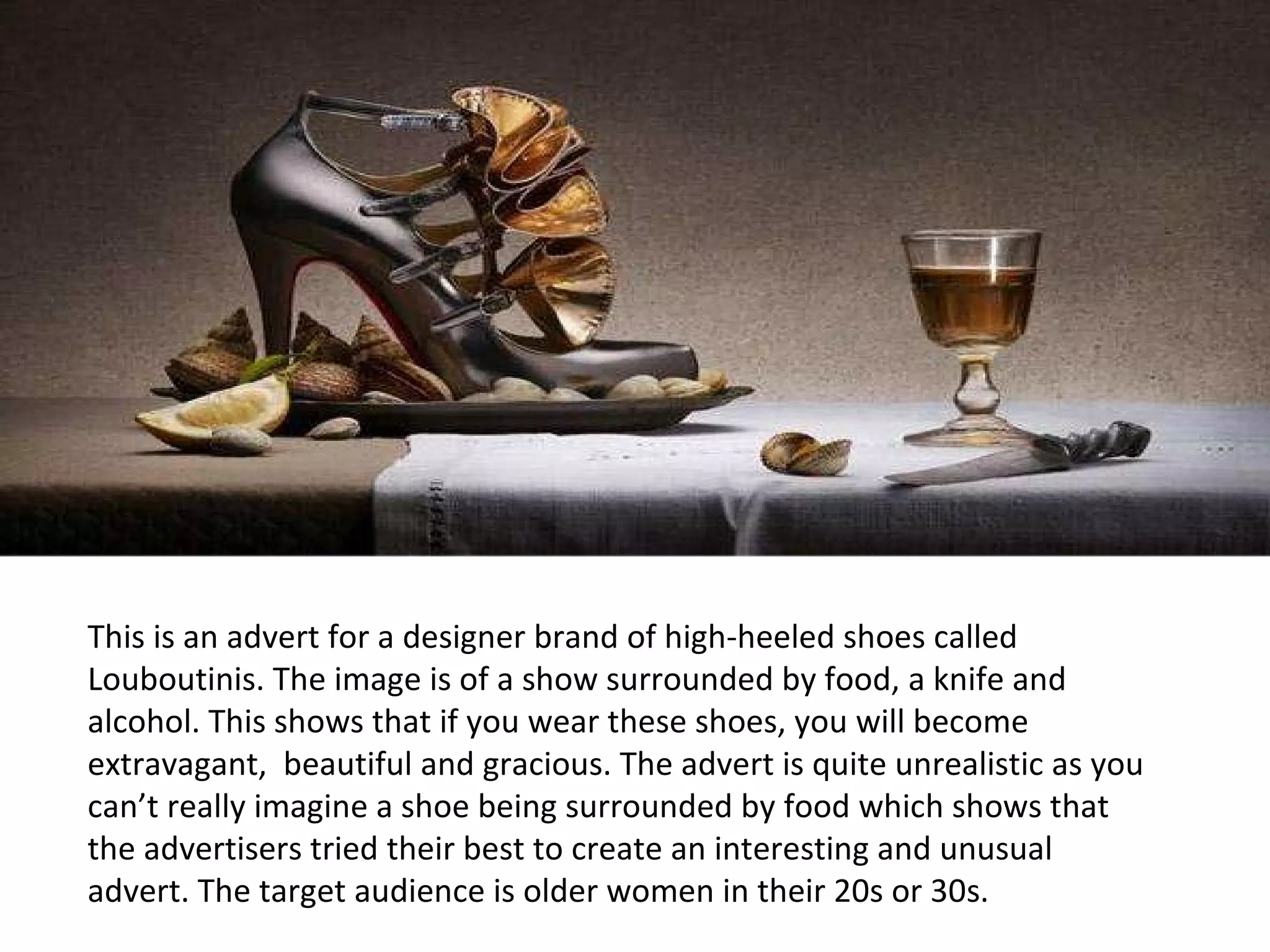 This is an advert for a designer brand of high-heeled shoes called Louboutinis. The image is of a show surrounded by food, a knife and alcohol. This shows that if you wear these shoes, you will become extravagant,  beautiful and gracious. The advert is quite unrealistic as you can’t really imagine a shoe being surrounded by food which shows that the advertisers tried their best to create an interesting and unusual advert. The target audience is older women in their 20s or 30s. 