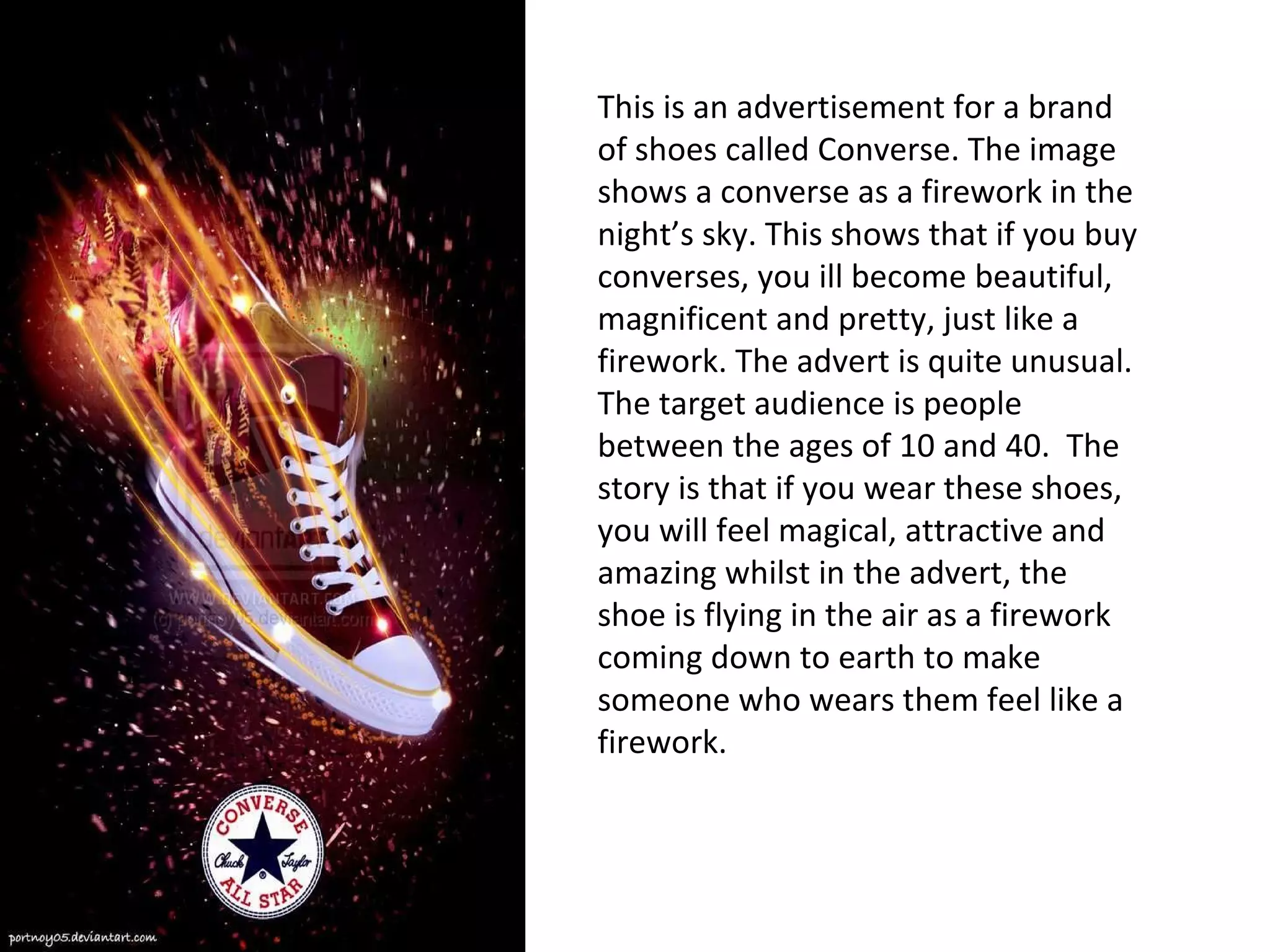 This is an advertisement for a brand of shoes called Converse. The image shows a converse as a firework in the night’s sky. This shows that if you buy converses, you ill become beautiful, magnificent and pretty, just like a firework. The advert is quite unusual. The target audience is people between the ages of 10 and 40.  The story is that if you wear these shoes, you will feel magical, attractive and amazing whilst in the advert, the shoe is flying in the air as a firework coming down to earth to make someone who wears them feel like a firework. 