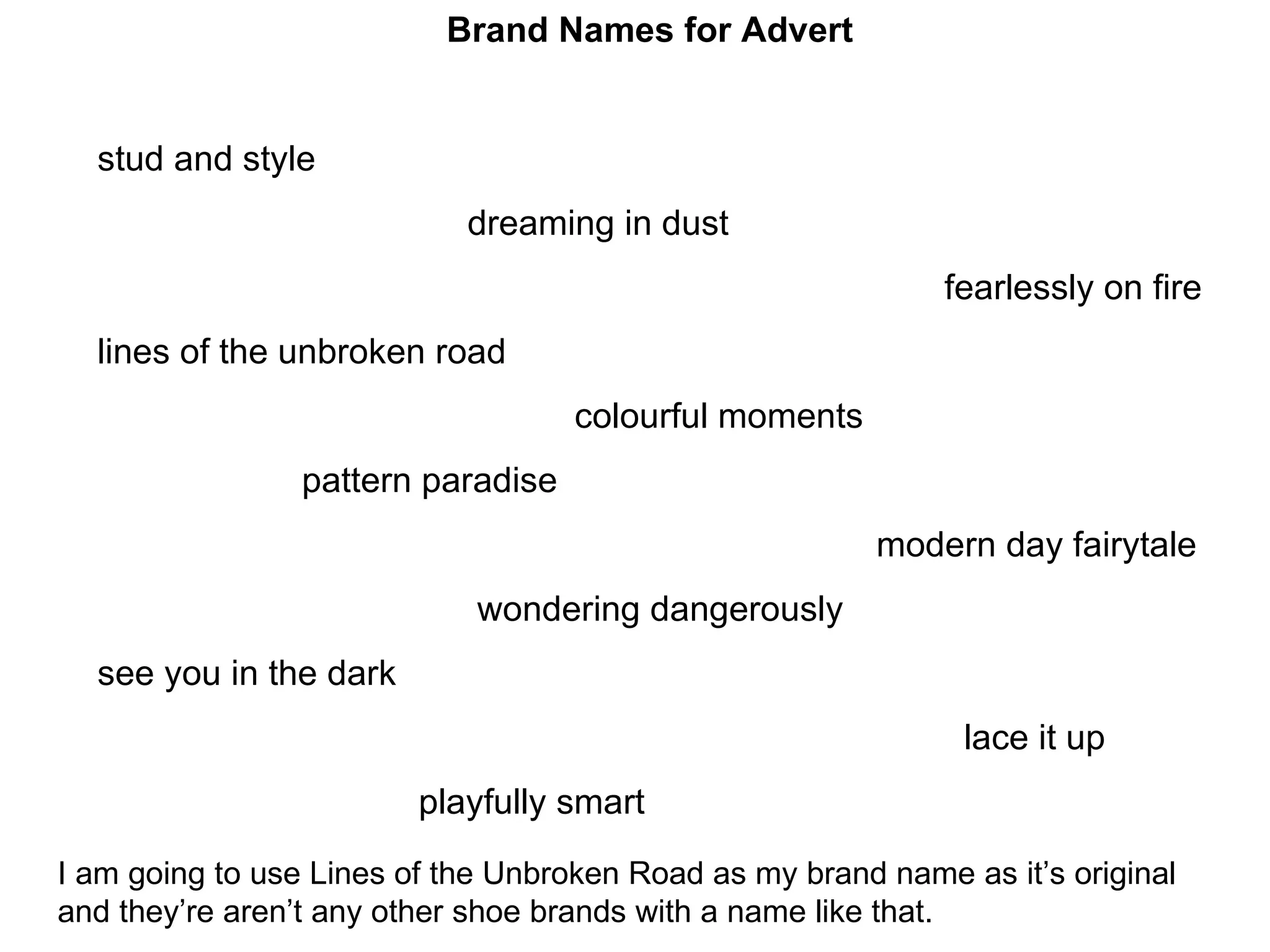 Brand Names for Advert stud and style dreaming in dust fearlessly on fire lines of the unbroken road colourful moments pattern paradise modern day fairytale wondering dangerously see you in the dark lace it up playfully smart I am going to use Lines of the Unbroken Road as my brand name as it’s original and they’re aren’t any other shoe brands with a name like that. 