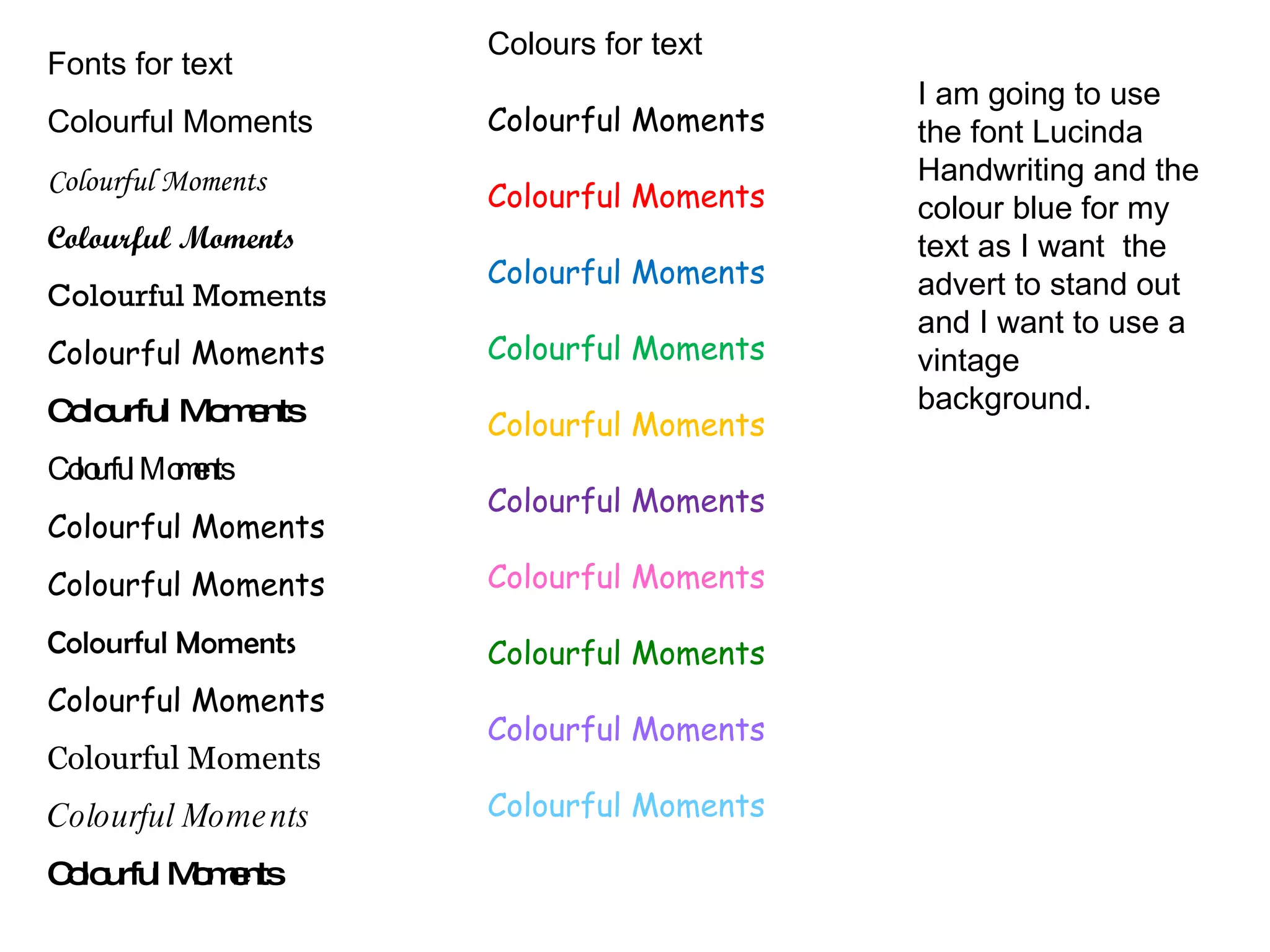 Fonts for text Colourful Moments Colourful Moments Colourful Moments Colourful Moments Colourful Moments Colourful Moments Colourful Moments Colourful Moments Colourful Moments Colourful Moments Colourful Moments Colourful Moments Colourful Moments Colourful Moments Colours for text Colourful Moments Colourful Moments Colourful Moments Colourful Moments Colourful Moments Colourful Moments Colourful Moments Colourful Moments Colourful Moments Colourful Moments I am going to use the font Lucinda Handwriting and the colour blue for my text as I want  the advert to stand out and I want to use a vintage background. 