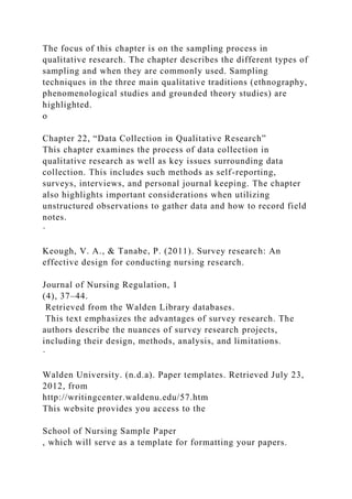 The focus of this chapter is on the sampling process in
qualitative research. The chapter describes the different types of
sampling and when they are commonly used. Sampling
techniques in the three main qualitative traditions (ethnography,
phenomenological studies and grounded theory studies) are
highlighted.
o
Chapter 22, “Data Collection in Qualitative Research”
This chapter examines the process of data collection in
qualitative research as well as key issues surrounding data
collection. This includes such methods as self-reporting,
surveys, interviews, and personal journal keeping. The chapter
also highlights important considerations when utilizing
unstructured observations to gather data and how to record field
notes.
·
Keough, V. A., & Tanabe, P. (2011). Survey research: An
effective design for conducting nursing research.
Journal of Nursing Regulation, 1
(4), 37–44.
Retrieved from the Walden Library databases.
This text emphasizes the advantages of survey research. The
authors describe the nuances of survey research projects,
including their design, methods, analysis, and limitations.
·
Walden University. (n.d.a). Paper templates. Retrieved July 23,
2012, from
http://writingcenter.waldenu.edu/57.htm
This website provides you access to the
School of Nursing Sample Paper
, which will serve as a template for formatting your papers.
 