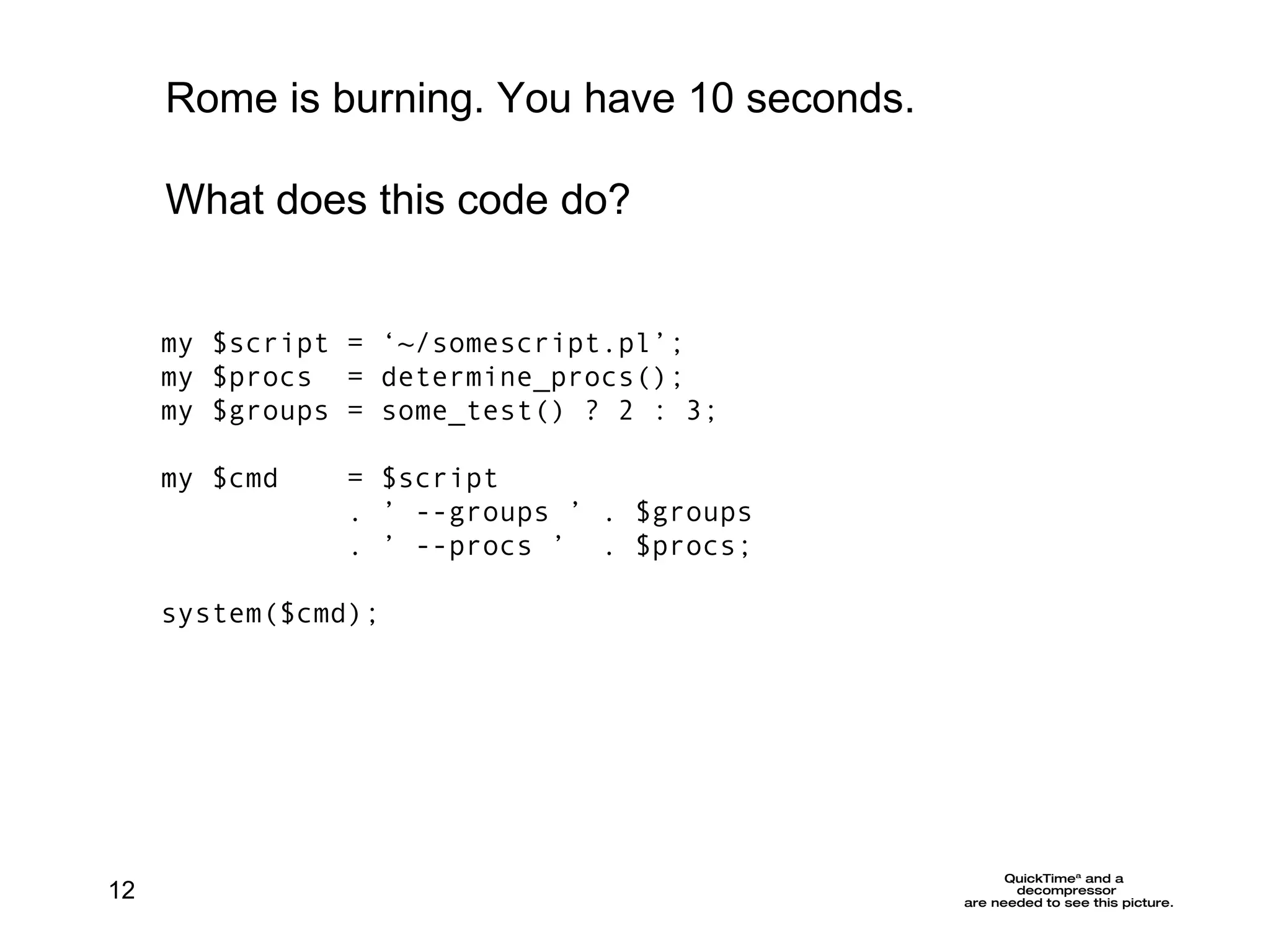 my $script = ‘~/somescript.pl’; my $procs  = determine_procs();  my $groups = some_test() ? 2 : 3; my $cmd  =  $script  . ’ --groups ’ . $groups . ’ --procs ’  . $procs; system($cmd); Rome is burning. You have 10 seconds. What does this code do? 