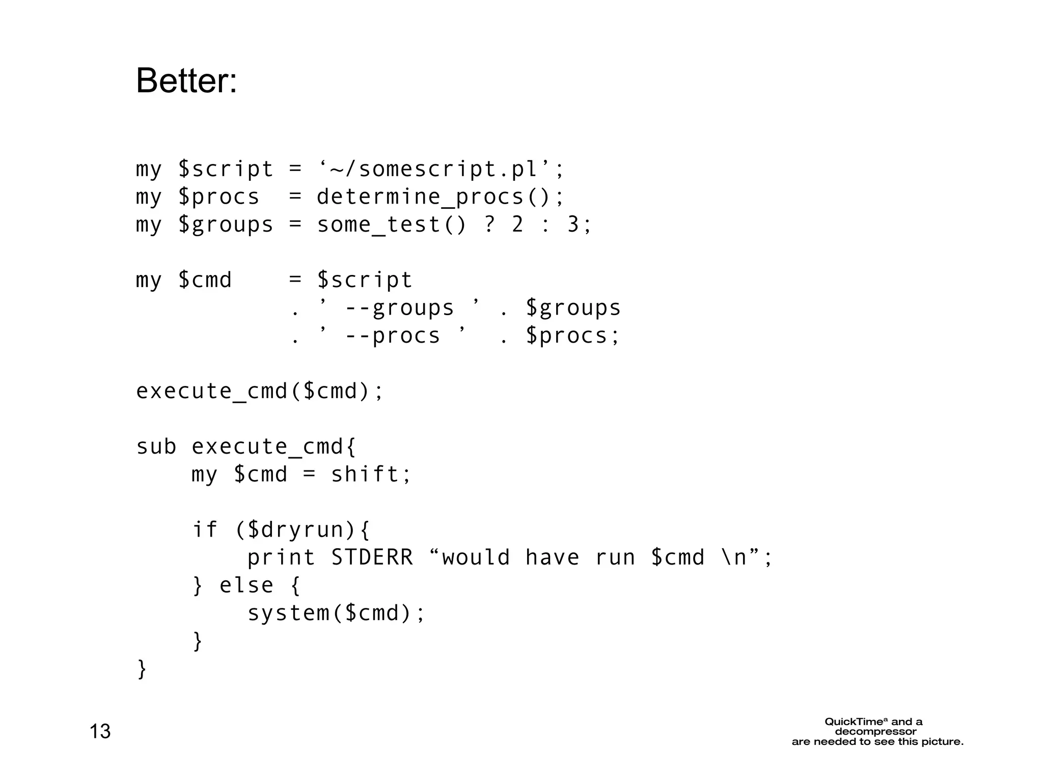 my $script = ‘~/somescript.pl’; my $procs  = determine_procs();  my $groups = some_test() ? 2 : 3; my $cmd  =  $script  . ’ --groups ’ . $groups . ’ --procs ’  . $procs; execute_cmd($cmd); sub execute_cmd{ my $cmd = shift; if ($dryrun){ print STDERR “would have run $cmd \n”; } else { system($cmd);  } } Better: 