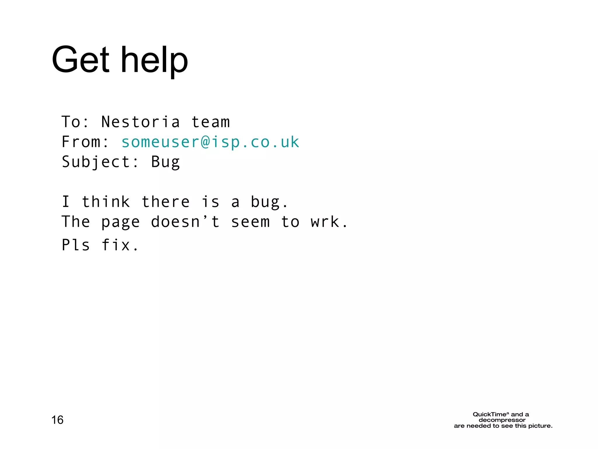 Get help To: Nestoria team From:  [email_address] Subject: Bug I think there is a bug.  The page doesn’t seem to wrk. Pls fix.   