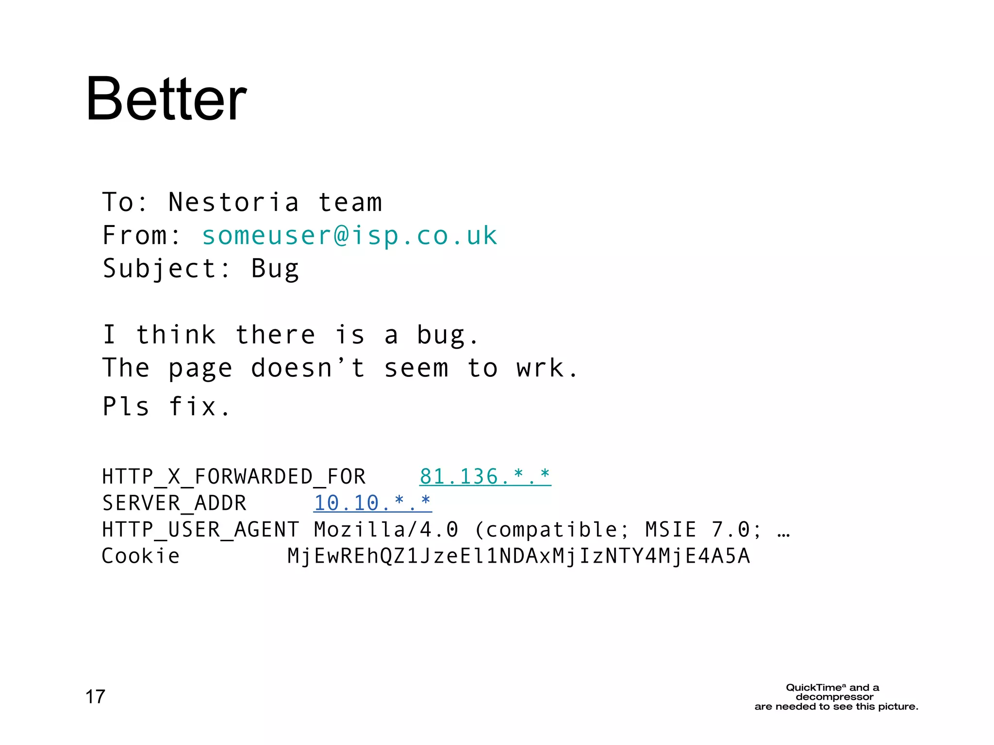 Better To: Nestoria team From:  [email_address] Subject: Bug I think there is a bug.  The page doesn’t seem to wrk. Pls fix.   HTTP_X_FORWARDED_FOR     81.136 .*.* SERVER_ADDR      10.10.*.* HTTP_USER_AGENT Mozilla/4.0 (compatible; MSIE 7.0; …  Cookie        MjEwREhQZ1JzeEl1NDAxMjIzNTY4MjE4A5A 