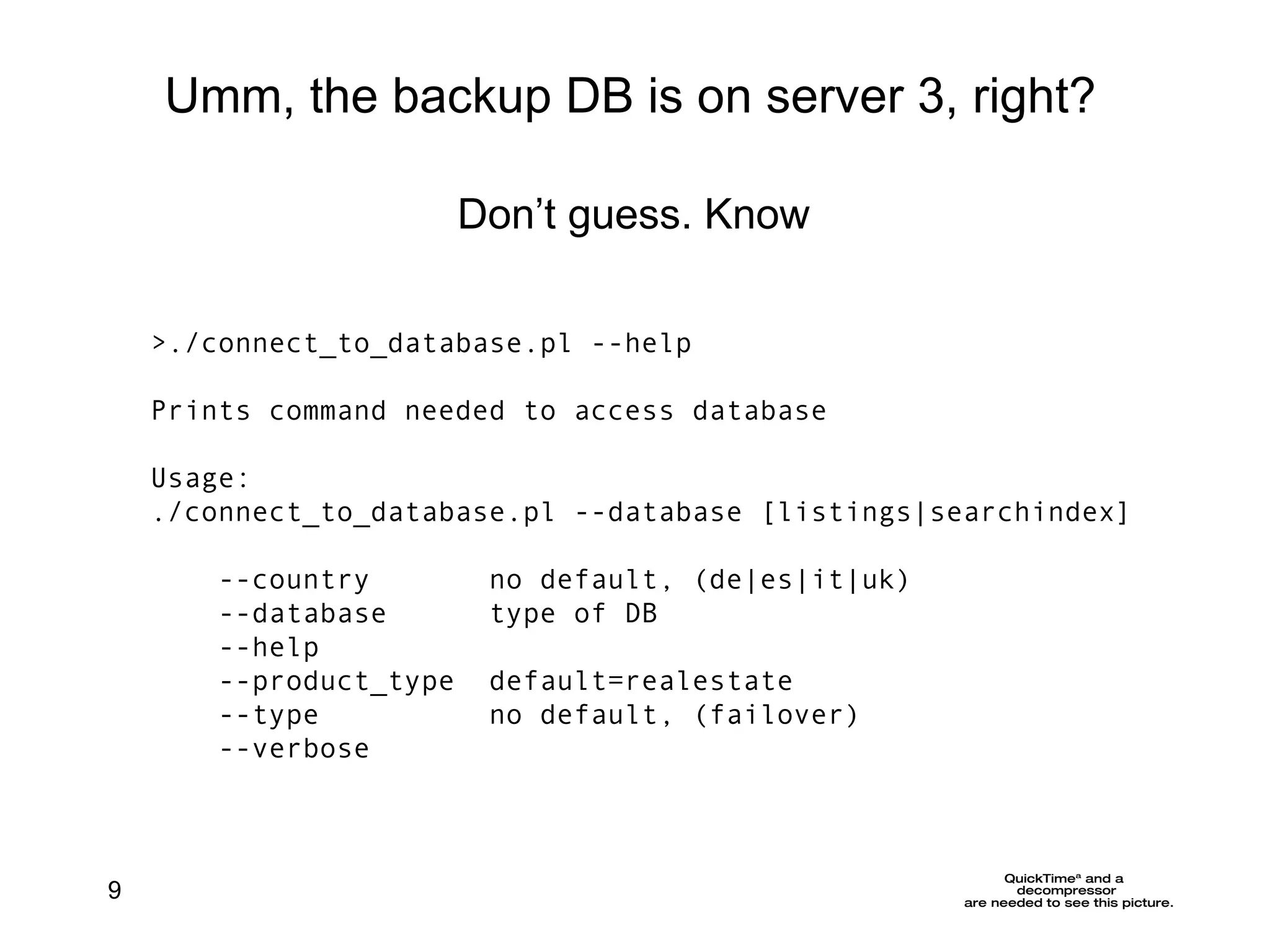 >./connect_to_database.pl --help Prints command needed to access database Usage: ./connect_to_database.pl --database [listings|searchindex] --country  no default, (de|es|it|uk) --database  type of DB --help --product_type  default=realestate --type  no default, (failover)  --verbose Umm, the backup DB is on server 3, right? Don’t guess. Know 