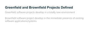 Greenfield and Brownfield Projects Defined
Greenfield software projects develop in a totally new environment
Brownfield software project develop in the immediate presence of existing
software applications/systems
 