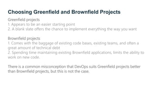 Choosing Greenfield and Brownfield Projects
Greenfield projects
1. Appears to be an easier starting point
2. A blank slate offers the chance to implement everything the way you want
Brownfield projects
1. Comes with the baggage of existing code bases, existing teams, and often a
great amount of technical debt
2. Spending time maintaining existing Brownfield applications, limits the ability to
work on new code.
There is a common misconception that DevOps suits Greenfield projects better
than Brownfield projects, but this is not the case.
 