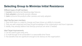 Selecting Group to Minimize Initial Resistance
Different types of staff members
1. Canaries voluntarily test bleeding edge features
2. Early adopters voluntarily preview releases
3. Users consume the products after canaries and early adopters
Ideal DevOps team members
1. They think there is a need to change and have shown an ability to innovate
2. They are well-respected and have broad knowledge of the organization and how it operates
3. Ideally, they already believe that DevOps practices are what is needed
Ideal Target Improvements
1. Can be used to gain early wins
2. Is small enough to be achievable in a reasonable time-frame
3. Has benefits that are significant enough to be obvious to the organization
 