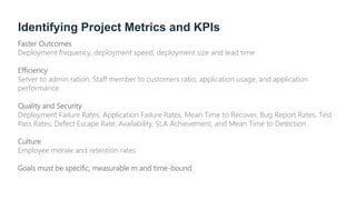 Identifying Project Metrics and KPIs
Faster Outcomes
Deployment frequency, deployment speed, deployment size and lead time
Efficiency
Server to admin ration, Staff member to customers ratio, application usage, and application
performance
Quality and Security
Deployment Failure Rates, Application Failure Rates, Mean Time to Recover, Bug Report Rates, Test
Pass Rates, Defect Escape Rate, Availability, SLA Achievement, and Mean Time to Detection
Culture
Employee morale and retention rates
Goals must be specific, measurable m and time-bound
 